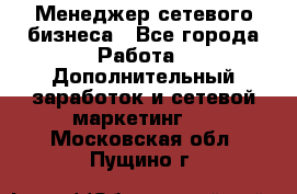 Менеджер сетевого бизнеса - Все города Работа » Дополнительный заработок и сетевой маркетинг   . Московская обл.,Пущино г.